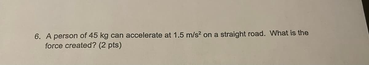 6. A person of 45 kg can accelerate at 1.5 m/s? on a straight road. What is the
force created? (2 pts)
