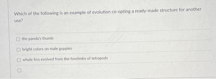 Which of the following is an example of evolution co-opting a ready-made structure for another
use?
the panda's thumb
O bright colors on male guppies
whale fins evolved from the forelimbs of tetrapods
