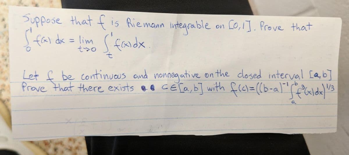 Suppose that f is Riemann inteqrable
fal dk = lim (faldx
on Co,1]. Prove that
%3D
そ>o
Let f be continuous and nonneaative on the dlosed interval [a,b]
/3
Prove that there exists ee cETa,bT with
frel=(b-al"falde
