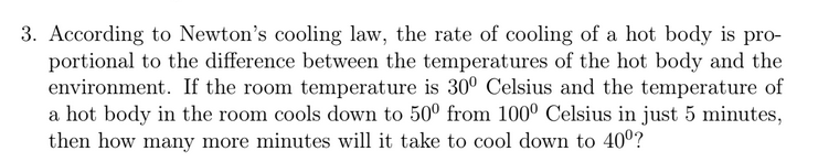 3. According to Newton's cooling law, the rate of cooling of a hot body is pro-
portional to the difference between the temperatures of the hot body and the
environment. If the room temperature is 30° Celsius and the temperature of
a hot body in the room cools down to 50° from 100° Celsius in just 5 minutes,
then how many more minutes will it take to cool down to 40°?
