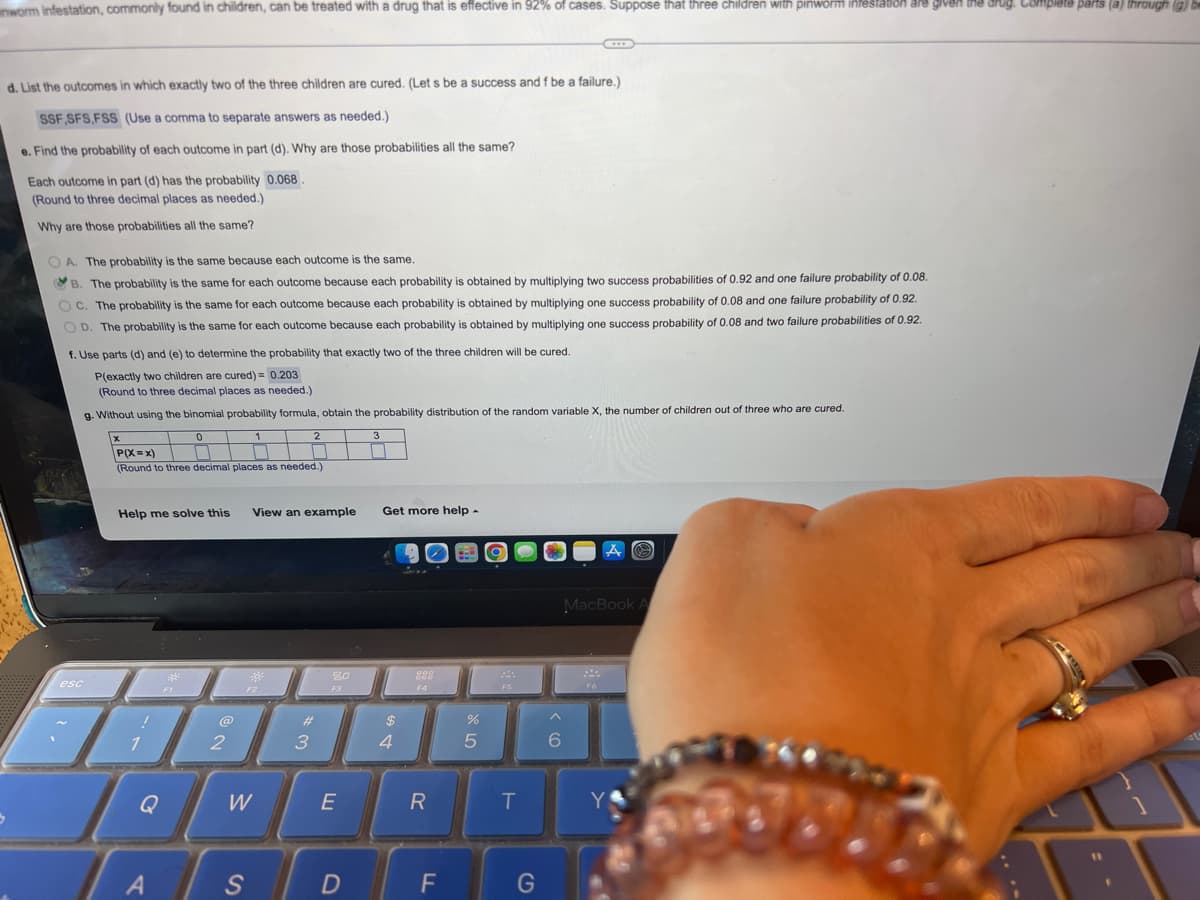 inworm infestation, commonly found in children, can be treated with a drug that is effective in 92% of cases. Suppose that three children with pinworm infestation are given the drug. Complete parts (a) through (g) be
C
d. List the outcomes in which exactly two of the three children are cured. (Let s be a success and f be a failure.)
SSF,SFS,FSS (Use a comma to separate answers as needed.)
e. Find the probability of each outcome in part (d). Why are those probabilities all the same?
Each outcome in part (d) has the probability 0.068.
(Round to three decimal places as needed.)
Why are those probabilities all the same?
OA. The probability is the same because each outcome is the same.
B. The probability is the same for each outcome because each probability is obtained by multiplying two success probabilities of 0.92 and one failure probability of 0.08.
OC. The probability is the same for each outcome because each probability is obtained by multiplying one success probability of 0.08 and one failure probability of 0.92.
OD. The probability is the same for each outcome because each probability is obtained by multiplying one success probability of 0.08 and two failure probabilities of 0.92.
f. Use parts (d) and (e) to determine the probability that exactly two of the three children will be cured.
P(exactly two children are cured)= 0.203
(Round to three decimal places as needed.)
g. Without using the binomial probability formula, obtain the probability distribution of the random variable X, the number of children out of three who are cured.
0
x
1
2
3
P(X=x)
(Round to three decimal places as needed.)
Help me solve this View an example
Get more help .
A
MacBook A
st
20
000
COD
F2
F3
F4
F6
esc
!
1
A
F1
@
2
W
S
#
3
E
D
$
4
R
F
%
5
F5
T
G
6
Y
11