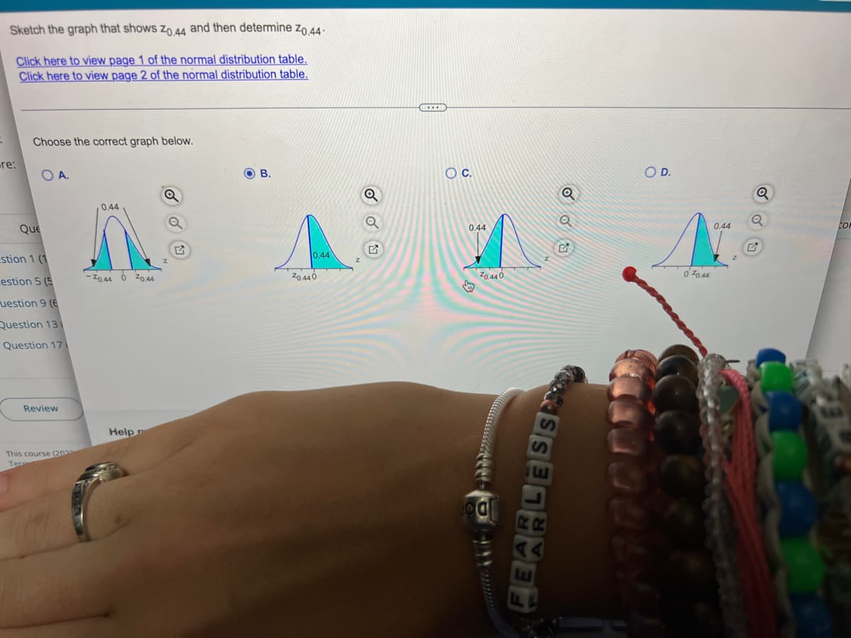 Sketch the graph that shows Z0,44 and then determine Zo.44-
Click here to view page 1 of the normal distribution table.
Click here to view page 2 of the normal distribution table.
=
Choose the correct graph below.
OA.
OB.
Q
0.44
re:
Que
stion 1 (1
estion 5 (5
uestion 9 (6
Question 13
Question 17
Review
This course (2023
Ter
-70.44
0 20.44
Help
10.44
20.440
O C.
0.44
20.440
Q
RO
SAARED
COD.
070.44
0.44
Q
CO