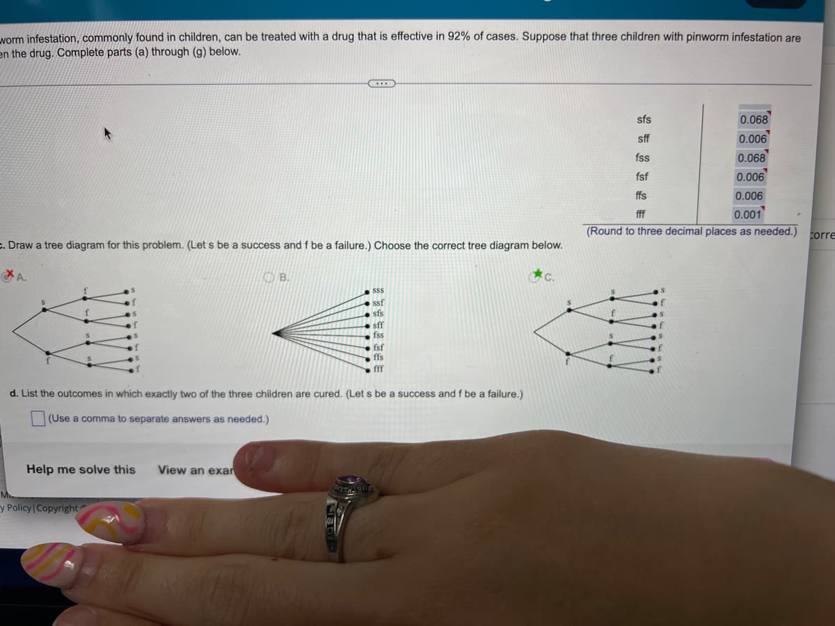worm infestation, commonly found in children, can be treated with a drug that is effective in 92% of cases. Suppose that three children with pinworm infestation are
en the drug. Complete parts (a) through (g) below.
sfs
0.068
sff
0.006
fss
0.068
fsf
0.006
ffs
0.006
0.001
fff
(Round to three decimal places as needed.)
c. Draw a tree diagram for this problem. (Let s be a success and f be a failure.) Choose the correct tree diagram below.
A.
B.
SSS
ssf
f
sfs
sff
fss
fsf
ffs
fff
d. List the outcomes in which exactly two of the three children are cured. (Let s be a success and f be a failure.)
(Use a comma to separate answers as needed.)
View an exar
Help me solve this
y Policy | Copyright
Corre