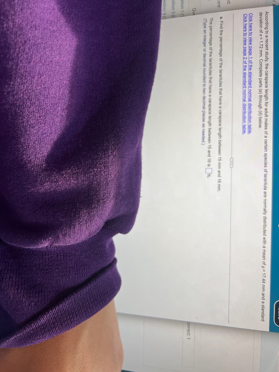 ra
According to a recent study, the carapace length for adult males of a certain species of tarantula are normally distributed with a mean of µ = 17.44 mm and a standard
deviation of o=1.72 mm. Complete parts (a) through (d) below.
Click here to view page 1 of the standard normal distribution table.
Click here to view page 2 of the standard normal distribution table.
ed:
a. Find the percentage of the tarantulas that have a carapace length between 15 mm and 16 mm.
Core:
The percentage of the tarantulas that have a carapace length between 15 and 16 is %.
(Type an integer or decimal rounded to two decimal places as needed.)
Que
correct: 1
stion 1 (1
estion 5 (0
estion 9 (1