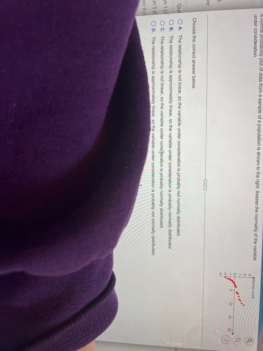 A normal probability plot of data from a sample of a population is shown to the right. Assess the normality of the variable
under consideration.
3-
d:
Choose the correct answer below.
Que
OA. The relationship is not linear, so the variable under consideration is probably not normally distributed.
OB. The relationship is approximately linear, so the variable under consideration is probably normally distributed.
OC. The relationship is not linear, so the variable under consideration is probably normally distributed.
on 1 (1
on 5 (0 OD. The relationship is approximately linear, so the variable under consideration is probably not normally distributed.
on 9 (1
re:
ANormal score
Ś
10
15
20
7