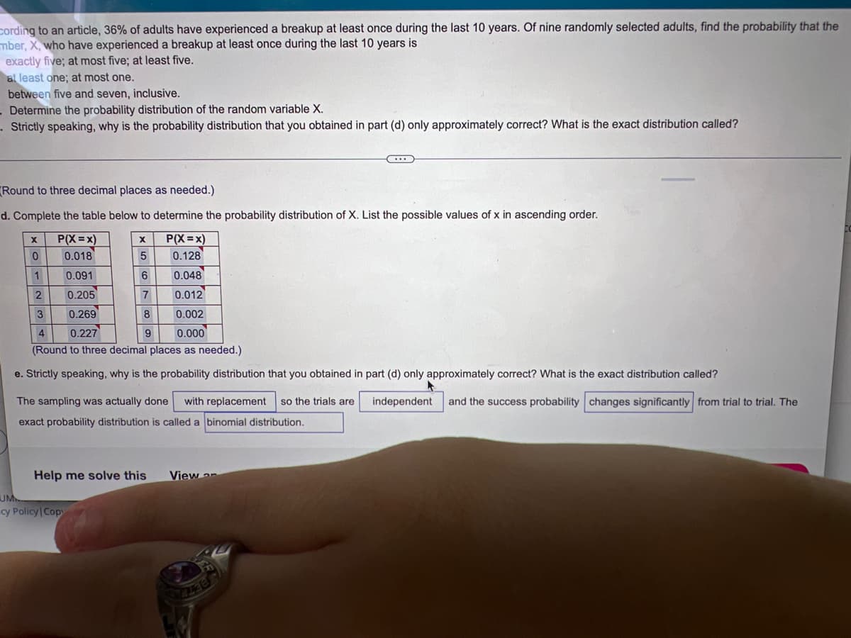 cording to an article, 36% of adults have experienced a breakup at least once during the last 10 years. Of nine randomly selected adults, find the probability that the
mber, X, who have experienced a breakup at least once during the last 10 years is
exactly five; at most five; at least five.
at least one; at most one.
between five and seven, inclusive.
- Determine the probability distribution of the random variable X.
- Strictly speaking, why is the probability distribution that you obtained in part (d) only approximately correct? What is the exact distribution called?
...
Round to three decimal places as needed.)
d. Complete the table below to determine the probability distribution of X. List the possible values of x in ascending order.
X
P(X=X)
X
P(X=x)
0.018
5
0.128
0.091
6
0.048
2
0.205
7
0.012
3
0.269
8
0.002
4
0.227
9
0.000
(Round to three decimal places as needed.)
e. Strictly speaking, why is the probability distribution that you obtained in part (d) only approximately correct? What is the exact distribution called?
The sampling was actually done with replacement so the trials are independent and the success probability changes significantly from trial to trial. The
exact probability distribution is called a binomial distribution.
Help me solve this
View on
0
1
UM
cy Policy | Copy