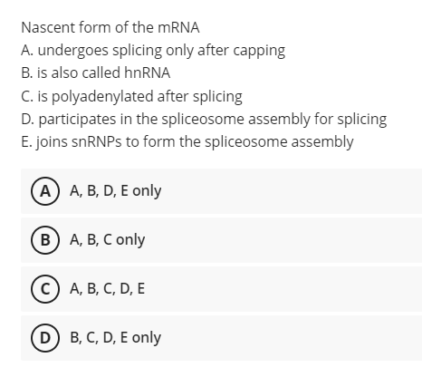 Nascent form of the MRNA
A. undergoes splicing only after capping
B. is also called hnRNA
C. is polyadenylated after splicing
D. participates in the spliceosome assembly for splicing
E. joins snRNPs to form the spliceosome assembly
A A, B, D, E only
(в) А, В, С only
с) А, В, С, D, E
(D) B, C, D, E only
