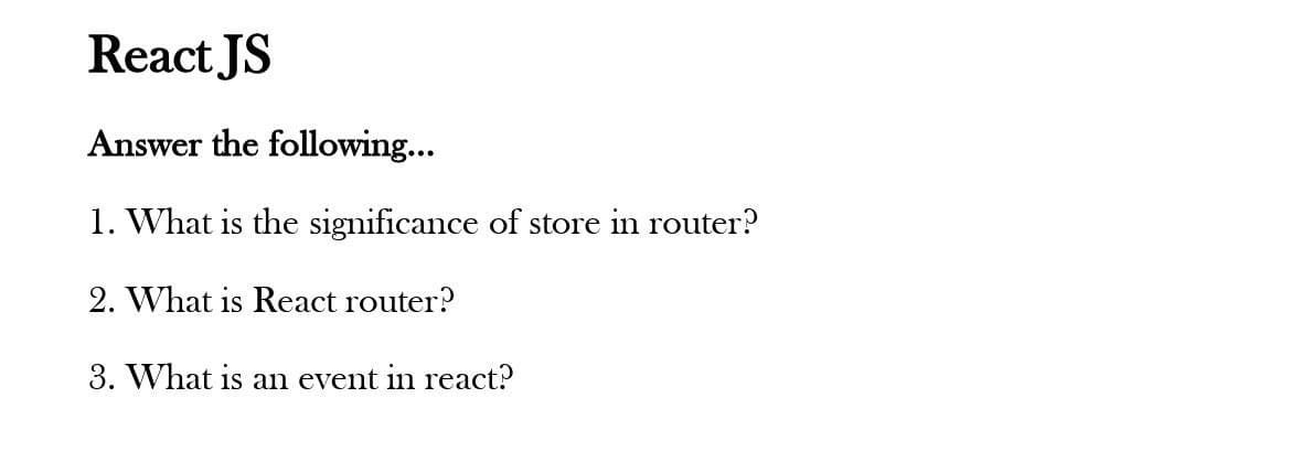 React JS
Answer the following...
1. What is the significance of store in router?
2. What is React router?
3. What is an event in react?
