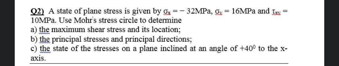 Q2) A state of plane stress is given by g =- 32MPA, g
10MPA. Use Mohr's stress circle to determine
16MPA and Txv
a) the maximum shear stress and its location;
b) the principal stresses and principal directions;
c) the state of the stresses on a plane inclined at an angle of +400 to the x-
аxis.
