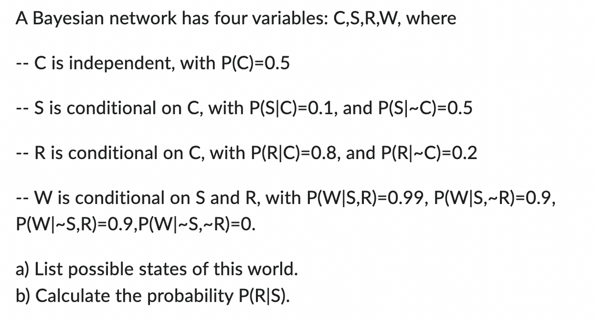 A Bayesian network has four variables: C,S,R,W, where
-- C is independent, with P(C)=0.5
- S is conditional on C, with P(S|C)=0.1, and P(S|~C)=0.5
-- R is conditional on C, with P(RIC)=0.8, and P(R|~C)=0.2
-- W is conditional on S and R, with P(W|S,R)=0.99, P(W|S,~R)=0.9,
P(W|~S,R)=0.9,P(W|~S,~R)=0.
a) List possible states of this world.
b) Calculate the probability P(RIS).