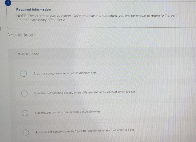 Required information
NOTE: This is a multi-part question. Once an answer is submitted, you will be unable to return to this part.
Find the cardinality of the set A.
Multiple Choice
2. as this set contains exactly two different sets
3. as this set contains exactly three different elements, ench of which is a set
1, as this set conteins one set listed multiple times
4, as this set contains exactly four different elements, each of which is a set
