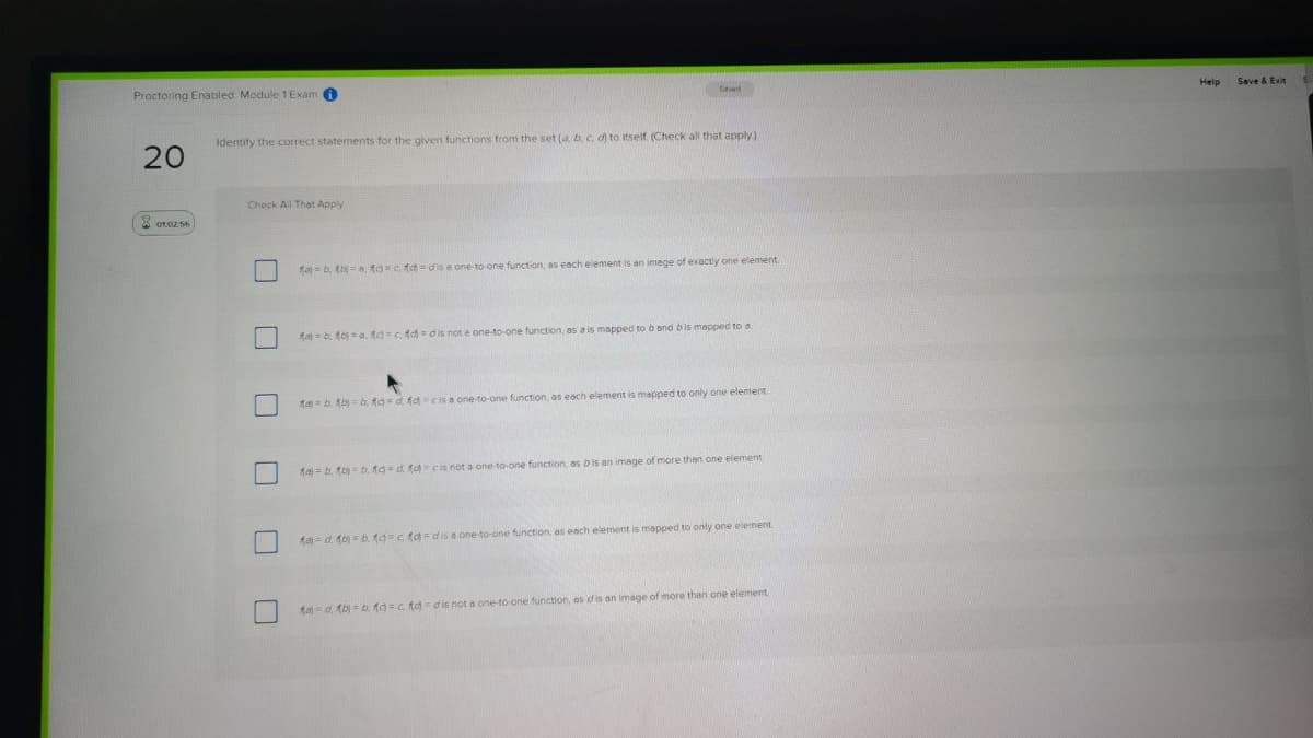 Proctoring Enabled Module 1 Exam 0
Help
Save & Exit
Identify the correct statements for the given functions from the set (a b, c. d) to itself (Check all that apply)
20
Check All Thet Apply
* oto2 56
fa- b. (b=a toc fd = dis e one-to-one function, as each element is an image of exactly one element.
fa-b. fo = a. fd=c. fd= dis not e one-to-one function, as a is mapped to b ond bis mapped to a
1a b. fb b, tgd fa cis a one-to-one function, as each element is mapped to only one element
fa) = b. to) = b, 19-d. ( cis not a one to-one function, as b is an image of more then one element
ta =d fb = b. tg=c fa = dis a one to-one function, as each element is mapped to only one eiement
ta) = d. (b) = b, ta=C fa=dis not a one-to-one function, as dis an image of more than one element
