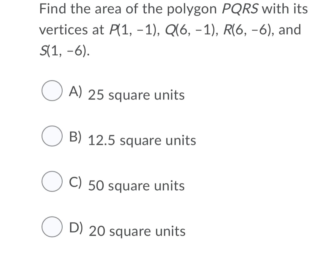 Find the area of the polygon PQRS with its
vertices at P(1, – 1), Q(6, –1), R(6, -6), and
S(1, -6).
O A) 25 square units
O B) 12.5 square units
C) 50 square units
O D) 20 square units
