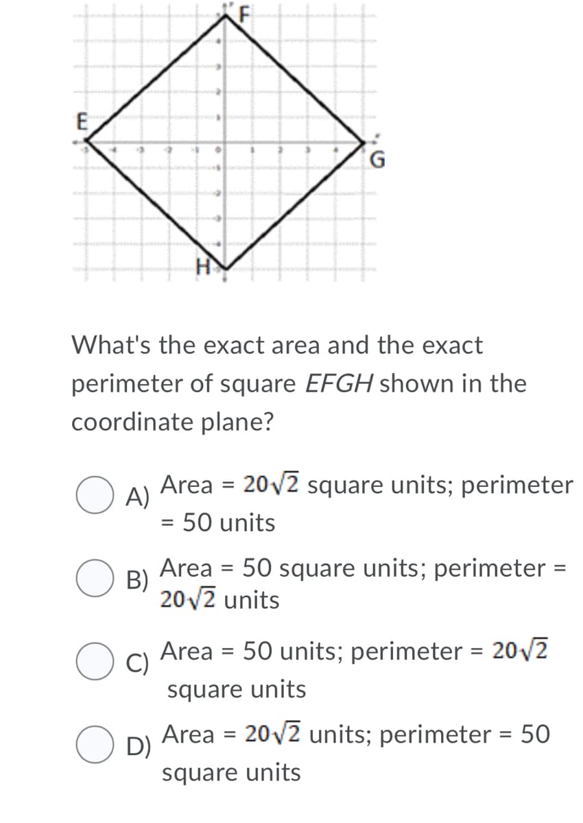 E
What's the exact area and the exact
perimeter of square EFGH shown in the
coordinate plane?
Area = 20/2 square units; perimeter
%D
A)
50 units
%D
Area
B)
20v2 units
50 square units; perimeter =
Area = 50 units; perimeter = 20/2
O C)
square units
Area = 20v2 units; perimeter = 50
D)
square units
