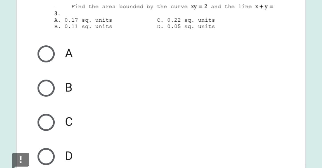 Find the area bounded by the curve xy = 2 and the line x+y =
3.
A. 0.17 sq. units
B. 0.11 sg. units
C. 0.22 sg. units
D. 0.05 sq. units
A
В
C
D
