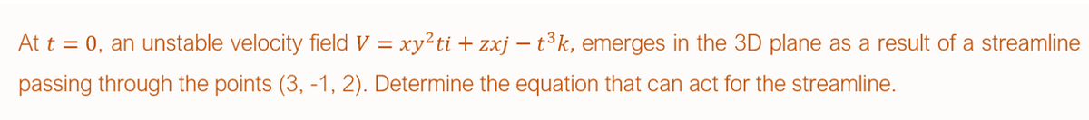 At t = 0, an unstable velocity field V = xy²ti + zxj – t³k, emerges in the 3D plane as a result of a streamline
passing through the points (3, -1, 2). Determine the equation that can act for the streamline.
