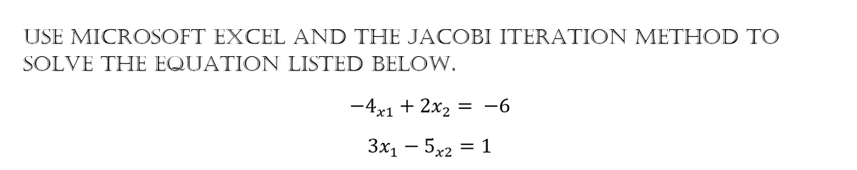 USE MICROSOFT EXCEL AND THE JACOBI ITERATION METHOD TO
SOLVE THE EQUATION LISTED BELOW.
-4x1 + 2x2
= -6
3x1 – 5x2 = 1
