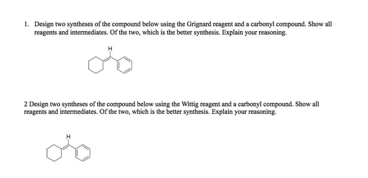 1. Design two syntheses of the compound below using the Grignard reagent and a carbonyl compound. Show all
reagents and intermediates. Of the two, which is the better synthesis. Explain your reasoning.
H
2 Design two syntheses of the compound below using the Wittig reagent and a carbonyl compound. Show all
reagents and intermediates. Of the two, which is the better synthesis. Explain your reasoning.
