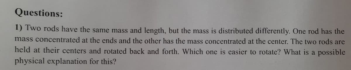 Questions:
1) Two rods have the same mass and length, but the mass is distributed differently. One rod has the
mass concentrated at the ends and the other has the mass concentrated at the center. The two rods are
held at their centers and rotated back and forth. Which one is easier to rotate? What is a possible
physical explanation for this?
