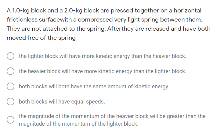 A 1.0-kg block and a 2.0-kg block are pressed together on a horizontal
frictionless surfacewith a compressed very light spring between them.
They are not attached to the spring. Afterthey are released and have both
moved free of the spring
the lighter block will have more kinetic energy than the heavier block.
the heavier block will have more kinetic energy than the lighter block.
both blocks will both have the same amount of kinetic energy.
both blocks will have equal speeds.
the magnitude of the momentum of the heavier block will be greater than the
magnitude of the momentum of the lighter block.
