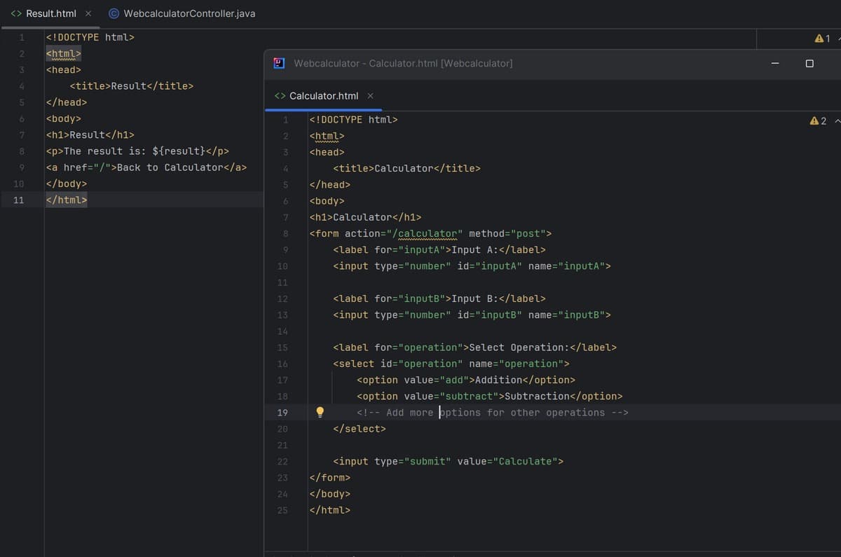 Result.html x
WebcalculatorController.java
1
<!DOCTYPE html>
2
<html>
Webcalculator - Calculator.html [Webcalculator]
3
<head>
4
<title>Result</title>
Calculator.html x
5
</head>
6
<body>
1
<!DOCTYPE html>
7
<h1>Result</h1>
2
<html>
wwwww
8
<p>The result is: ${result}</p>
3
<head>
9
<a href="/">Back to Calculator</a>
4
<title>Calculator</title>
10
</body>
5
</head>
11
</html>
6
<body>
7
8
9
<h1>Calculator</h1>
<form action="/calculator" method="post">
<label for="inputA">Input A:</label>
10
<input type="number" id="inputA" name="inputA">
11
12
<label for="inputB">Input B:</label>
13
<input type="number" id="inputB" name="inputB">
14
15
16
17
18
19
20
21
22
<label for="operation">Select Operation:</label>
<select id="operation" name="operation">
<option value="add">Addition</option>
<option value="subtract">Subtraction</option>
<!-- Add more options for other operations -->
</select>
<input type="submit" value="Calculate">
23
</form>
24
</body>
25
</html>
A1-