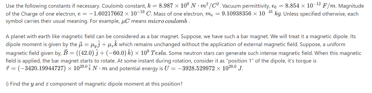 -12
Use the following constants if necessary. Coulomb constant, k = 8.987 × 10º N · m² /C². Vacuum permittivity, eo = 8.854 × 10
of the Charge of one electron, e = -1.60217662 × 10¬19 C. Mass of one electron, me = 9.10938356 × 10
symbol carries their usual meaning. For example, µC means micro coulomb .
F/m. Magnitude
31
kg. Unless specified otherwise, each
A planet with earth like magnetic field can be considered as a bar magnet. Suppose, we have such a bar magnet. We will treat it a magnetic dipole. Its
dipole moment is given by the i = Hyj+ µzk which remains unchanged without the application of external magnetic field. Suppose, a uniform
magnetic field given by, B = ((42.0) j + (-60.0) k) × 10º Tesla. Some neutron stars can generate such intense magnetic field. When this magnetic
field is applied, the bar magnet starts to rotate. At some instant during rotation, consider it as "position 1" of the dipole, it's torque is
7 = (-3420.19944727) × 1029.0 i N · m and potential energy is U = -3928.529972 × 1029.0 J.
i) Find the y and z component of magnetic dipole moment at this position?
