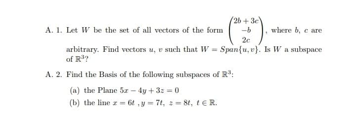 2b + 3c
-b
A. 1. Let W be the set of all vectors of the form
where b, c are
2c
arbitrary. Find vectors u, v such that W = Span{u, v}. Is W a subspace
of R3?
A. 2. Find the Basis of the following subspaces of R*:
(a) the Plane 5x - 4y + 3z 0
(b) the line r = 6t ,y = 7t, z = 8t, t e R.
