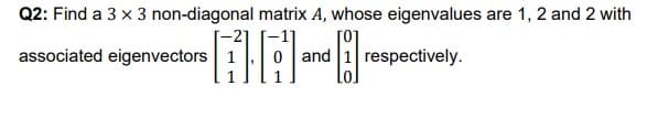 Q2: Find a 3 x 3 non-diagonal matrix A, whose eigenvalues are 1, 2 and 2 with
[o
associated eigenvectors
1 respectively.
and
