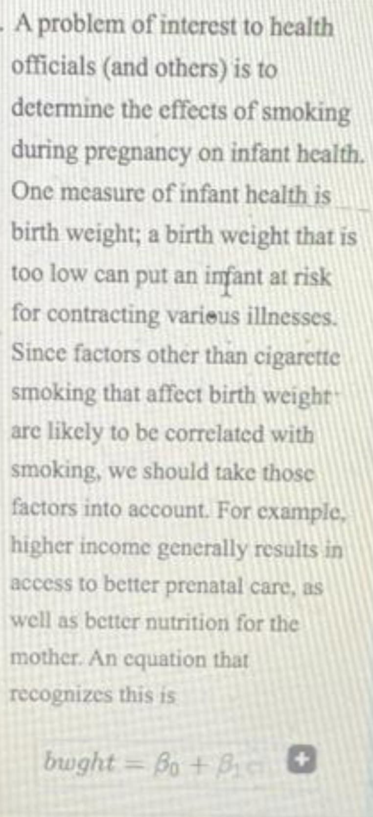 A problem of interest to health
officials (and others) is to
determine the effects of smoking
during pregnancy on infant health.
One measure of infant health is
birth weight; a birth weight that is
too low can put an imfant at risk
for contracting varieus illnesses.
Since factors other than cigarette
smoking that affect birth weight
are likely to be correlated with
smoking, we should take those
factors into account. For example,
higher income generally results in
access to better prenatal care, as
well as better nutrition for the
mother. An equation that
recognizes this is
bwght = Bo + B
