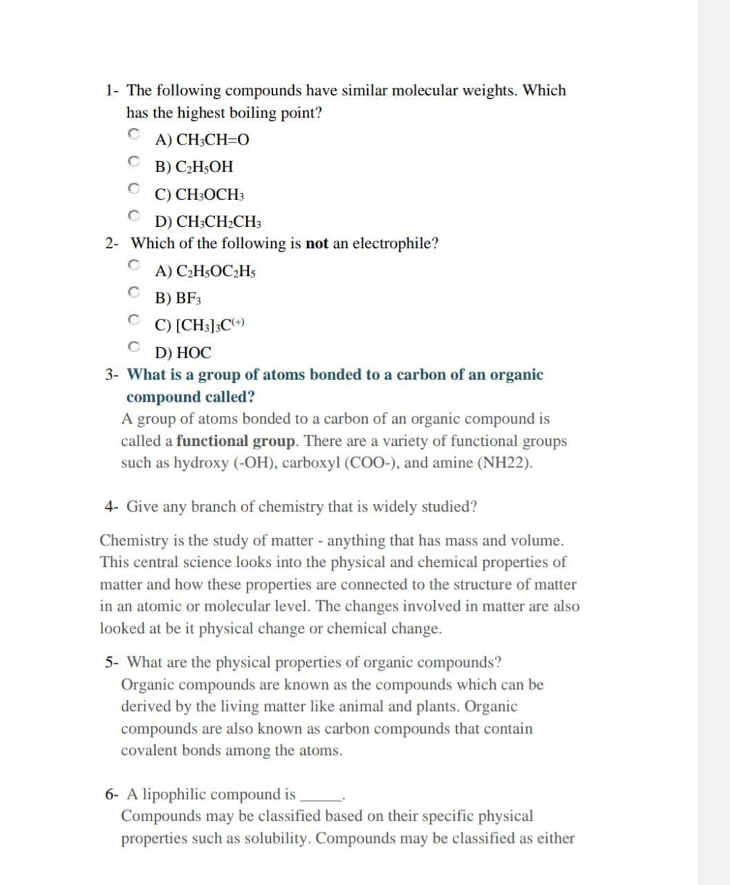 1- The following compounds have similar molecular weights. Which
has the highest boiling point?
A) CH3CH=O
В) С.Н,ОН
C) CH3OCH3
D) CH:CH:CHз
2- Which of the following is not an electrophile?
A) C2HsOC2Hs
В) BF;
C) [CH3]3Ce)
D) HỌC
3- What is a group of atoms bonded to a carbon of an organic
compound called?
A group of atoms bonded to a carbon of an organic compound is
called a functional group. There are a variety of functional groups
such as hydroxy (-OH), carboxyl (CO0-), and amine (NH22).
4- Give any branch of chemistry that is widely studied?
Chemistry is the study of matter - anything that has mass and volume.
This central science looks into the physical and chemical properties of
matter and how these properties are connected to the structure of matter
in an atomic or molecular level. The changes involved in matter are also
looked at be it physical change or chemical change.
5- What are the physical properties of organic compounds?
Organic compounds are known as the compounds which can be
derived by the living matter like animal and plants. Organic
compounds are also known as carbon compounds that contain
covalent bonds among the atoms.
6- A lipophilic compound is
Compounds may be classified based on their specific physical
properties such as solubility. Compounds may be classified as either

