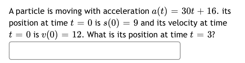 A particle is moving with acceleration a(t)
= 30t + 16. its
O is s(0) = 9 and its velocity at time
= 3?
position at time t
t = 0 is v(0) = 12. What is its position at time t
