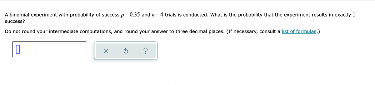 A binomial experiment with probability of success p=0.35 and n=4 trials is conducted. What is the probability that the experiment results in exactly 1
success?
Do not round your intermediate computations, and round your answer to three decimal places. (If necessary, consult a list of formulas.)
?

