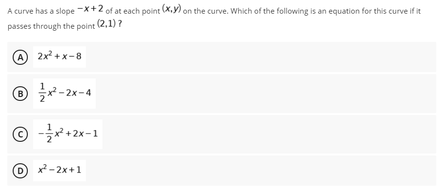 A curve has a slope -X+2 of at each point (X,y) on the curve. Which of the following is an equation for this curve if it
passes through the point (2,1) ?
(А) 2x2 +х-8
B
1
2х-
D
x2 – 2x+1
4.
