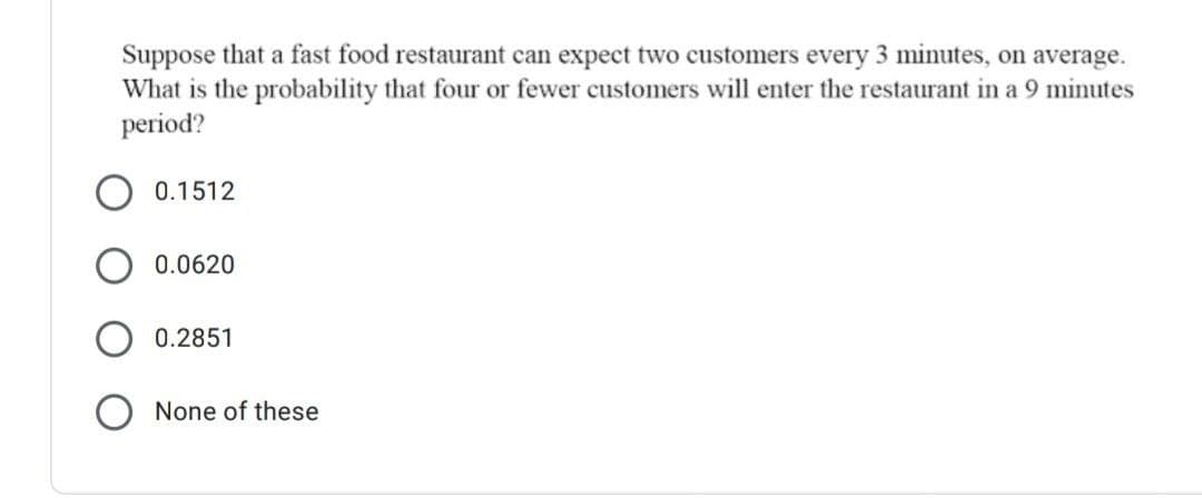 Suppose that a fast food restaurant can expect two customers every 3 minutes, on average.
What is the probability that four or fewer customers will enter the restaurant in a 9 minutes
period?
0.1512
0.0620
0.2851
None of these
