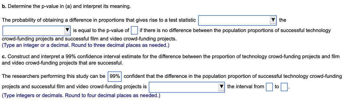 b. Determine the p-value in (a) and interpret its meaning.
The probability of obtaining a difference in proportions that gives rise to a test statistic
the
is equal to the p-value of if there is no difference between the population proportions of successful technology
crowd-funding projects and successful film and video crowd-funding projects.
(Type an integer or a decimal. Round to three decimal places as needed.)
c. Construct and interpret a 99% confidence interval estimate for the difference between the proportion of technology crowd-funding projects and film
and video crowd-funding projects that are successful.
The researchers performing this study can be 99% confident that the difference in the population proportion of successful technology crowd-funding
projects and successful film and video crowd-funding projects is
the interval from to.
(Type integers or decimals. Round to four decimal places as needed.)
