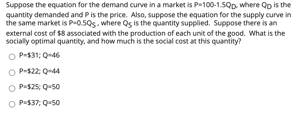 Suppose the equation for the demand curve in a market is P=100-1.5QD, where Qp is the
quantity demanded and P is the price. Also, suppose the equation for the supply curve in
the same market is P=0.5Qs, where Qs is the quantity supplied. Suppose there is an
external cost of $8 associated with the production of each unit of the good. What is the
socially optimal quantity, and how much is the social cost at this quantity?
P=$31; Q=46
P=$22; Q=44
O P=$25; Q=50
O P=$37; Q=50
