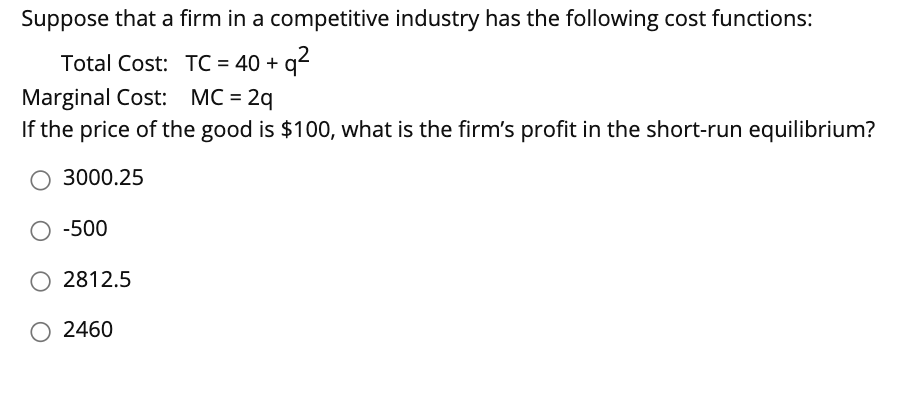 Suppose that a firm in a competitive industry has the following cost functions:
Total Cost: TC = 40 + q2
Marginal Cost: MC = 2q
If the price of the good is $100, what is the firm's profit in the short-run equilibrium?
3000.25
O -500
O 2812.5
O 2460

