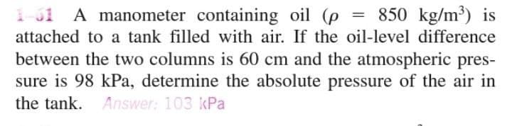 850 kg/m³) is
1-31 A manometer containing oil (p
attached to a tank filled with air. If the oil-level difference
between the two columns is 60 cm and the atmospheric pres-
sure is 98 kPa, determine the absolute pressure of the air in
the tank. Answer: 103 kPa
=