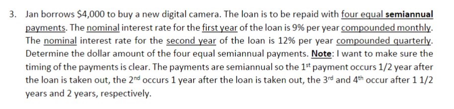 3. Jan borrows $4,000 to buy a new digital camera. The loan is to be repaid with four equal semiannual
payments. The nominal interest rate for the first year of the loan is 9% per year compounded monthly.
The nominal interest rate for the second year of the loan is 12% per year compounded quarterly.
Determine the dollar amount of the four equal semiannual payments. Note: I want to make sure the
timing of the payments is clear. The payments are semiannual so the 1st payment occurs 1/2 year after
the loan is taken out, the 2nd occurs 1 year after the loan is taken out, the 3rd and 4th occur after 1 1/2
years and 2 years, respectively.