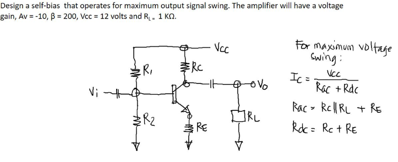 Design a self-bias that operates for maximum output signal swing. The amplifier will have a voltage
gain, Av = -10, B = 200, Vcc = 12 volts and R- 1 KO.
For maximum voltage
Swing:
Vc
:R,
RC
VcC
Ic =
Rac + Rdc
Vi
Rac - kel| RL + RE
kdc= Rc + RE
RE
