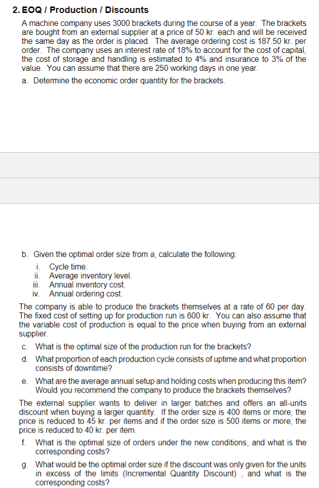 2. EOQ / Production / Discounts
A machine company uses 3000 brackets during the course of a year. The brackets
are bought from an external supplier at a price of 50 kr. each and will be received
the same day as the order is placed. The average ordering cost is 187.50 kr. per
order. The company uses an interest rate of 18% to account for the cost of capital,
the cost of storage and handling is estimated to 4% and insurance to 3% of the
value. You can assume that there are 250 working days in one year.
a. Determine the economic order quantity for the brackets.
b. Given the optimal order size from a, calculate the following:
i
Cycle time.
i.
Average inventory level.
i.
Annual inventory cost.
iv. Annual ordering cost.
The company is able to produce the brackets themselves at a rate of 60 per day.
The fixed cost of setting up for production run is 600 kr. You can also assume that
the variable cost of production is equal to the price when buying from an external
supplier.
c. What is the optimal size of the production run for the brackets?
d. What proportion of each production cycle consists of uptime and what proportion
consists of downtime?
e. What are the average annual setup and holding costs when producing this item?
Would you recommend the company to produce the brackets themselves?
The external supplier wants to deliver in larger batches and offers an all-units
discount when buying a larger quantity. If the order size is 400 items or more, the
price is reduced to 45 kr. per items and if the order size is 500 items or more, the
price is reduced to 40 kr. per item.
What is the optimal size of orders under the new conditions, and what is the
corresponding costs?
g. What would be the optimal order size if the discount was only given for the units
in excess of the limits (Incremental Quantity Discount) , and what is the
corresponding costs?
f.
