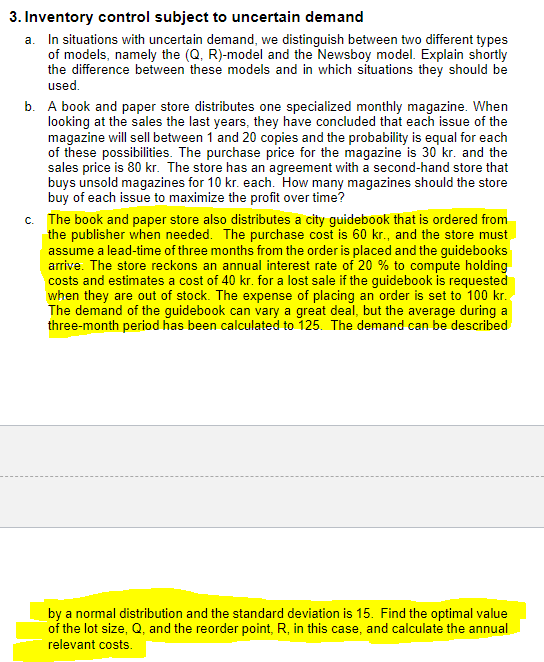 3. Inventory control subject to uncertain demand
a. In situations with uncertain demand, we distinguish between two different types
of models, namely the (Q, R)-model and the Newsboy model. Explain shortly
the difference between these models and in which situations they should be
used.
b. A book and paper store distributes one specialized monthly magazine. When
looking at the sales the last years, they have concluded that each issue of the
magazine will sell between 1 and 20 copies and the probability is equal for each
of these possibilities. The purchase price for the magazine is 30 kr. and the
sales price is 80 kr. The store has an agreement with a second-hand store that
buys unsold magazines for 10 kr. each. How many magazines should the store
buy of each issue to maximize the profit over time?
c. The book and paper store also distributes a city guidebook that is ordered from
the publisher when needed. The purchase cost is 60 kr., and the store must
assume a lead-time of three months from the order is placed and the guidebooks
arrive. The store reckons an annual interest rate of 20 % to compute holding
costs and estimates a cost of 40 kr. for a lost sale if the guidebook is requested
when they are out of stock. The expense of placing an order is set to 100 kr.
The demand of the guidebook can vary a great deal, but the average during a
three-month period has been calculated to 125. The demand can be described
by a normal distribution and the standard deviation is 15. Find the optimal value
of the lot size, Q, and the reorder point, R, in this case, and calculate the annual
relevant costs.
