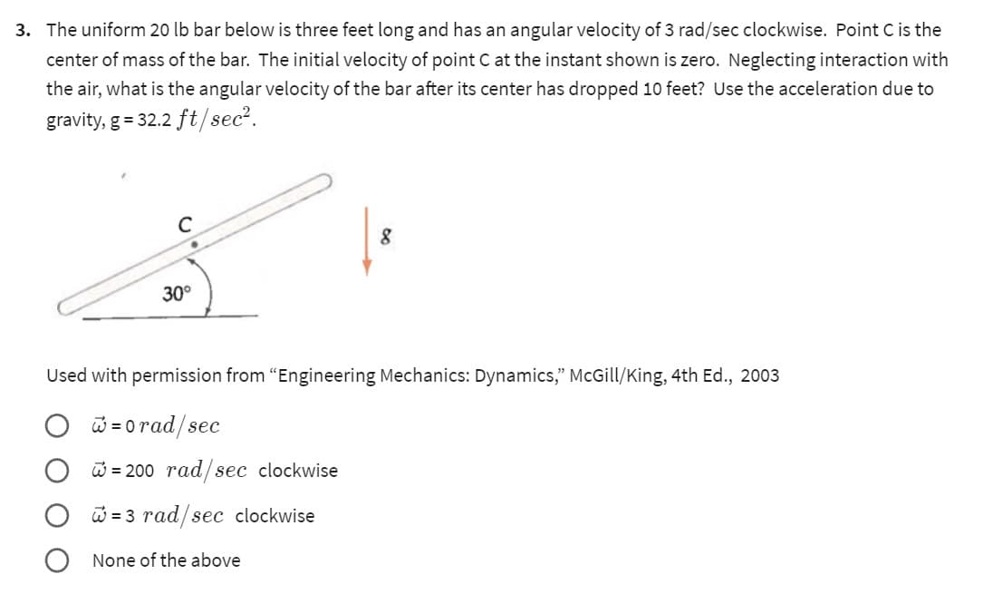3. The uniform 20 lb bar below is three feet long and has an angular velocity of 3 rad/sec clockwise. Point C is the
center of mass of the bar. The initial velocity of point C at the instant shown is zero. Neglecting interaction with
the air, what is the angular velocity of the bar after its center has dropped 10 feet? Use the acceleration due to
gravity, g = 32.2 ft/sec².
с
30°
8
Used with permission from "Engineering Mechanics: Dynamics," McGill/King, 4th Ed., 2003
= 0rad/sec
= 200 rad/sec clockwise
=3 rad/sec clockwise
None of the above