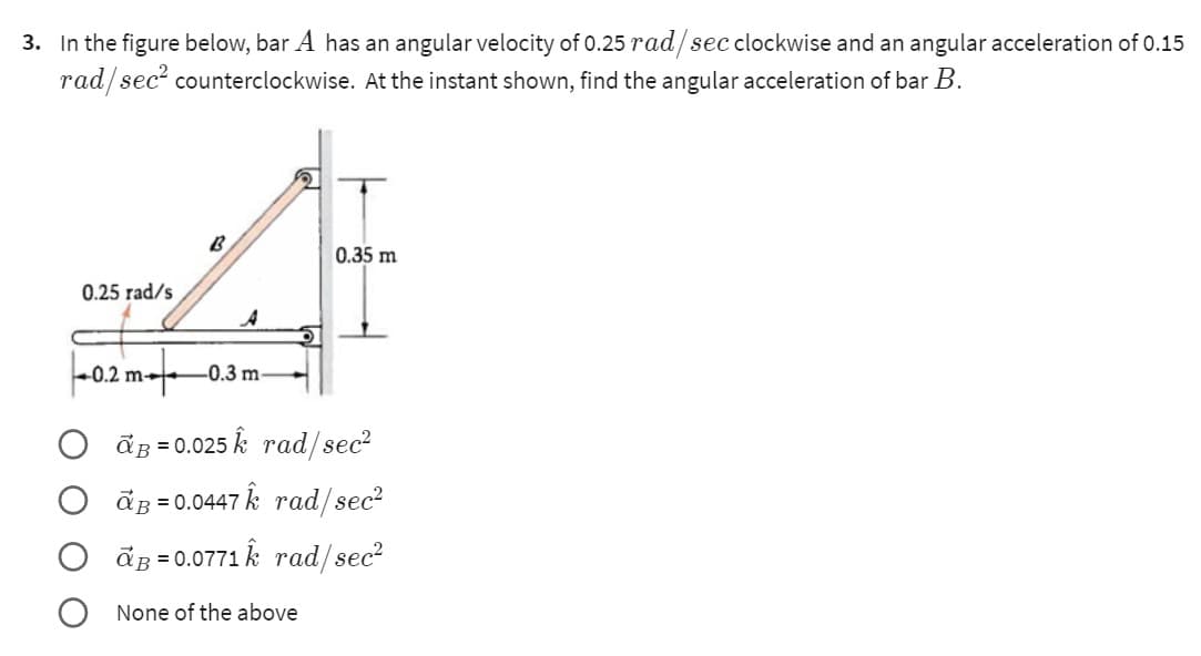 3. In the figure below, bar A has an angular velocity of 0.25 rad/sec clockwise and an angular acceleration of 0.15
rad/sec² counterclockwise. At the instant shown, find the angular acceleration of bar B.
0.25 rad/s
-0.2 m
B
ار
-0.3 m-
0.35 m
ap=0.025 k rad/sec²
ap=0.0447 k rad/sec²
a³ = 0.0771 k rad/sec²
None of the above