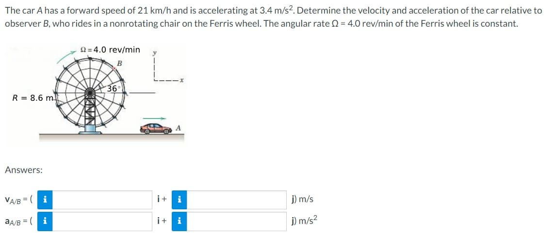 The car A has a forward speed of 21 km/h and is accelerating at 3.4 m/s². Determine the velocity and acceleration of the car relative to
observer B, who rides in a nonrotating chair on the Ferris wheel. The angular rate Q = 4.0 rev/min of the Ferris wheel is constant.
R = 8.6 m
Answers:
VA/B( i
aA/B = (
i
22=4.0 rev/min
B
200
36
i+ i
i+i
j) m/s
j) m/s²