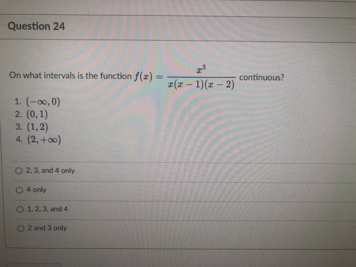 Question 24
On what intervals is the function f(r) =
continuous?
x(x - 1)(x- 2)
1. (-00,0)
2. (0,1)
3. (1, 2)
4. (2, +00)
O 2, 3, and 4 only
4 only
O 1, 2, 3, and 4
2 and 3 only
