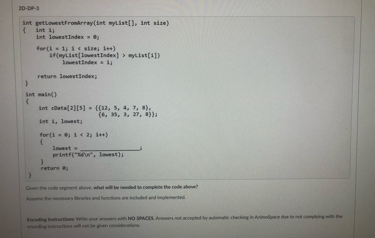 2D-DP-3
int getLowestFromArray(int myList[], int size)
int i;
int lowestIndex = 0;
for (i = 1; i < size; i++)
if(myList[lowestIndex] > myList[i])
lowestIndex = i;
return lowestIndex;
int main()
int cData[2][5] = {{12, 5, 4, 7, 8},
{6, 35, 3, 27, 8}};
int i, lowest;
for (i = 0; i < 2; i++)
lowest =
printf("%d\n", lowest);
return 0;
Given the code segment above, what will be needed to complete the code above?
Assume the necessary libraries and functions are included and implemented.
Encoding Instructions: Write your answers with NO SPACES. Answers not accepted by automatic checking in AnimoSpace due to not complying with the
encoding instructions will not be given considerations.
