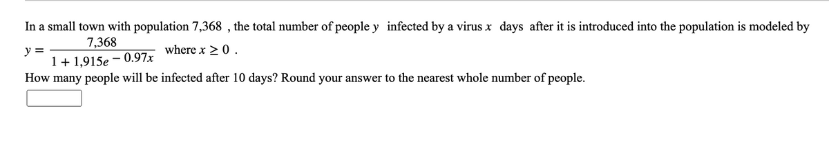 In a small town with population 7,368 , the total number of people y infected by a virus x days after it is introduced into the population is modeled by
7,368
where x > 0 .
y =
1+ 1,915e – 0.97x
How many people will be infected after 10 days? Round your answer to the nearest whole number of people.
