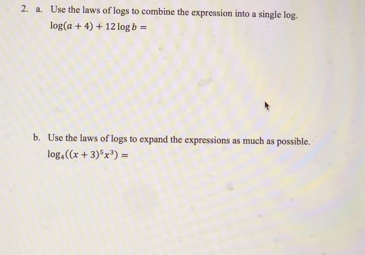 2. a. Use the laws of logs to combine the expression into a single log.
log(a + 4) + 12 log b =
b. Use the laws of logs to expand the expressions as much as possible.
log4((x + 3)5x³) =
%D
