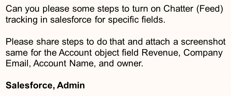 Can you please some steps to turn on Chatter (Feed)
tracking in salesforce for specific fields.
Please share steps to do that and attach a screenshot
same for the Account object field Revenue, Company
Email, Account Name, and owner.
Salesforce, Admin

